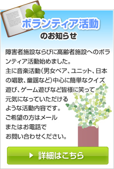 ボランティア活動のお知らせ 障害者ならびに高齢者施設へのボランティア活動始めました。主に音楽活動（男女ペア、ユニット、日本の唱歌、童謡など）中心に簡単なクイズ遊び、ゲーム遊びなど皆様に笑って元気になっていただけるような活動内容です。ご希望の方はメールまたはお電話でお問い合わせください。詳細はこちら