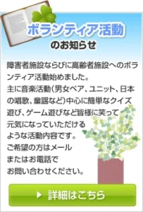 ボランティア活動のお知らせ 障害者ならびに高齢者施設へのボランティア活動始めました。主に音楽活動（男女ペア、ユニット、日本の唱歌、童謡など）中心に簡単なクイズ遊び、ゲーム遊びなど皆様に笑って元気になっていただけるような活動内容です。ご希望の方はメールまたはお電話でお問い合わせください。詳細はこちら